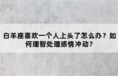 白羊座喜欢一个人上头了怎么办？如何理智处理感情冲动？