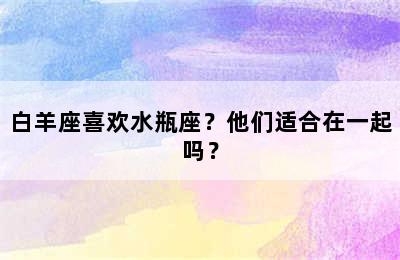 白羊座喜欢水瓶座？他们适合在一起吗？