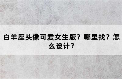 白羊座头像可爱女生版？哪里找？怎么设计？