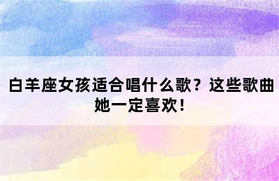 白羊座女孩适合唱什么歌？这些歌曲她一定喜欢！