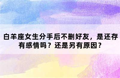 白羊座女生分手后不删好友，是还存有感情吗？还是另有原因？