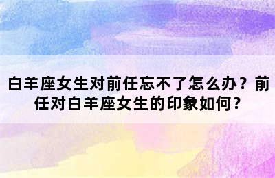 白羊座女生对前任忘不了怎么办？前任对白羊座女生的印象如何？