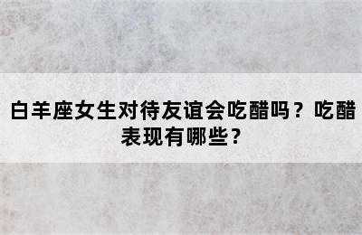白羊座女生对待友谊会吃醋吗？吃醋表现有哪些？