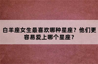 白羊座女生最喜欢哪种星座？他们更容易爱上哪个星座？
