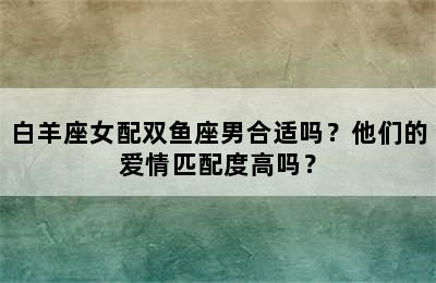白羊座女配双鱼座男合适吗？他们的爱情匹配度高吗？