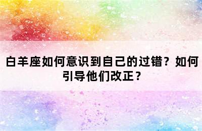白羊座如何意识到自己的过错？如何引导他们改正？