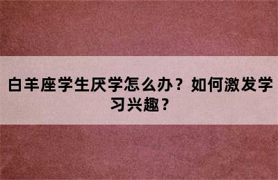 白羊座学生厌学怎么办？如何激发学习兴趣？