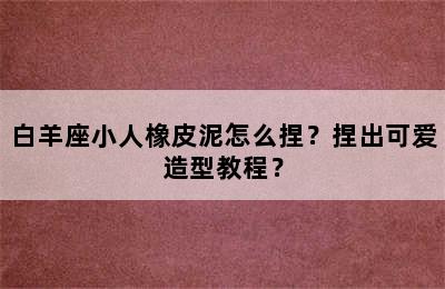 白羊座小人橡皮泥怎么捏？捏出可爱造型教程？