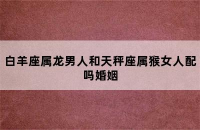 白羊座属龙男人和天秤座属猴女人配吗婚姻