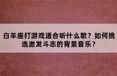 白羊座打游戏适合听什么歌？如何挑选激发斗志的背景音乐？