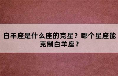 白羊座是什么座的克星？哪个星座能克制白羊座？