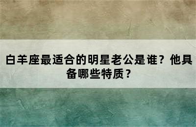 白羊座最适合的明星老公是谁？他具备哪些特质？