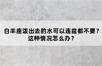 白羊座泼出去的水可以连盆都不要？这种情况怎么办？
