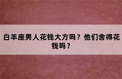 白羊座男人花钱大方吗？他们舍得花钱吗？
