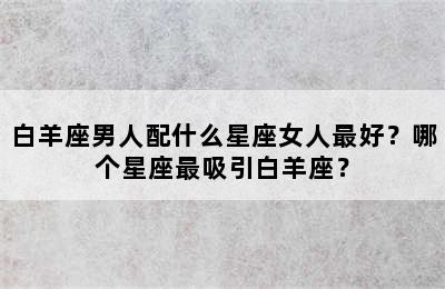 白羊座男人配什么星座女人最好？哪个星座最吸引白羊座？