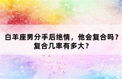 白羊座男分手后绝情，他会复合吗？复合几率有多大？