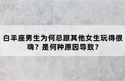 白羊座男生为何总跟其他女生玩得很嗨？是何种原因导致？