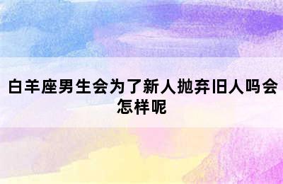 白羊座男生会为了新人抛弃旧人吗会怎样呢