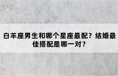 白羊座男生和哪个星座最配？结婚最佳搭配是哪一对？