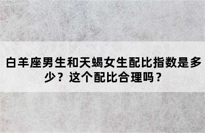 白羊座男生和天蝎女生配比指数是多少？这个配比合理吗？