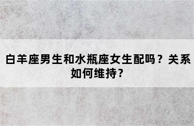 白羊座男生和水瓶座女生配吗？关系如何维持？