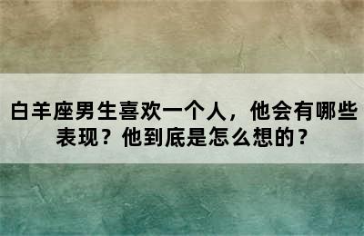 白羊座男生喜欢一个人，他会有哪些表现？他到底是怎么想的？