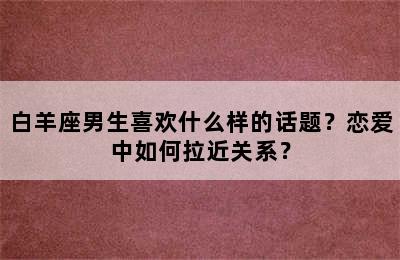 白羊座男生喜欢什么样的话题？恋爱中如何拉近关系？