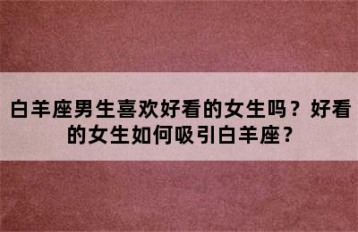 白羊座男生喜欢好看的女生吗？好看的女生如何吸引白羊座？