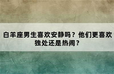 白羊座男生喜欢安静吗？他们更喜欢独处还是热闹？