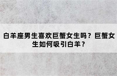 白羊座男生喜欢巨蟹女生吗？巨蟹女生如何吸引白羊？
