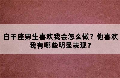 白羊座男生喜欢我会怎么做？他喜欢我有哪些明显表现？