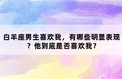 白羊座男生喜欢我，有哪些明显表现？他到底是否喜欢我？