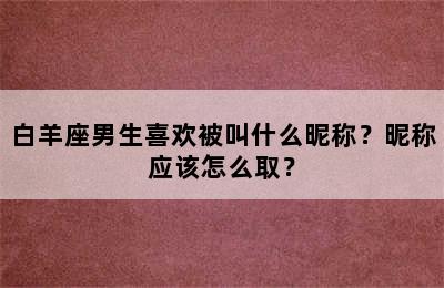 白羊座男生喜欢被叫什么昵称？昵称应该怎么取？