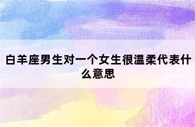 白羊座男生对一个女生很温柔代表什么意思