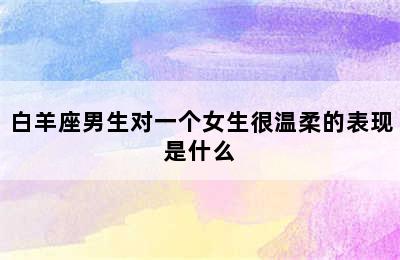 白羊座男生对一个女生很温柔的表现是什么