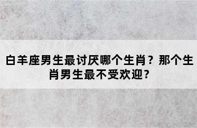 白羊座男生最讨厌哪个生肖？那个生肖男生最不受欢迎？