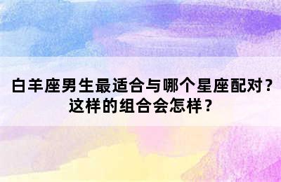 白羊座男生最适合与哪个星座配对？这样的组合会怎样？