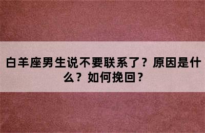 白羊座男生说不要联系了？原因是什么？如何挽回？