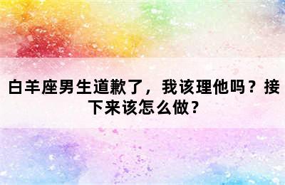 白羊座男生道歉了，我该理他吗？接下来该怎么做？