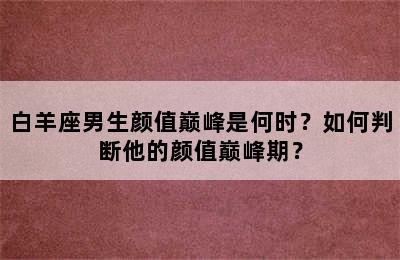 白羊座男生颜值巅峰是何时？如何判断他的颜值巅峰期？