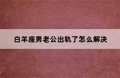 白羊座男老公出轨了怎么解决