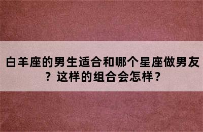白羊座的男生适合和哪个星座做男友？这样的组合会怎样？