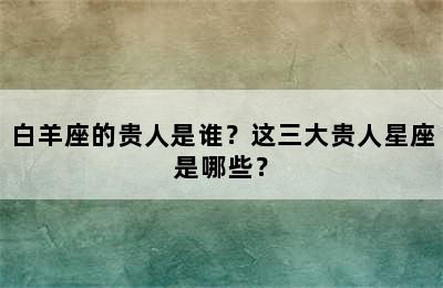 白羊座的贵人是谁？这三大贵人星座是哪些？