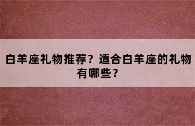 白羊座礼物推荐？适合白羊座的礼物有哪些？