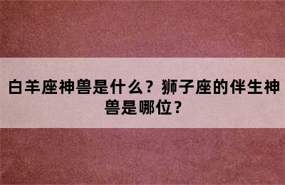 白羊座神兽是什么？狮子座的伴生神兽是哪位？