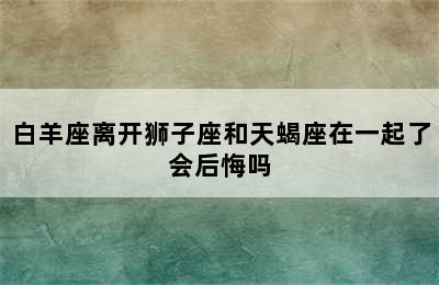 白羊座离开狮子座和天蝎座在一起了会后悔吗