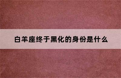 白羊座终于黑化的身份是什么