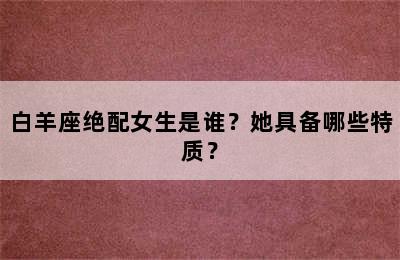 白羊座绝配女生是谁？她具备哪些特质？