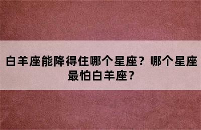 白羊座能降得住哪个星座？哪个星座最怕白羊座？