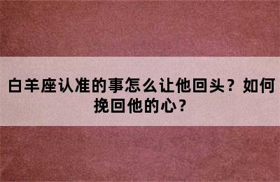 白羊座认准的事怎么让他回头？如何挽回他的心？